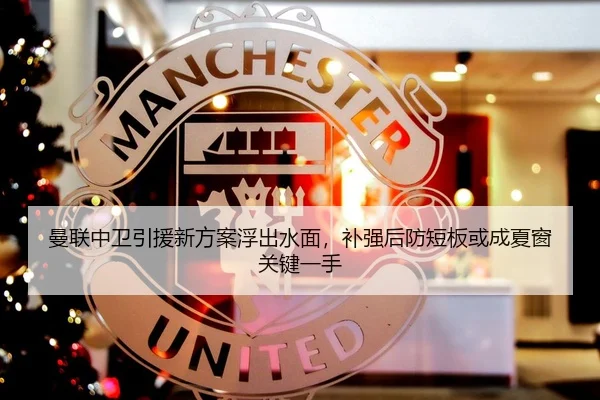 曼联中卫引援新方案浮出水面，补强后防短板或成夏窗关键一手